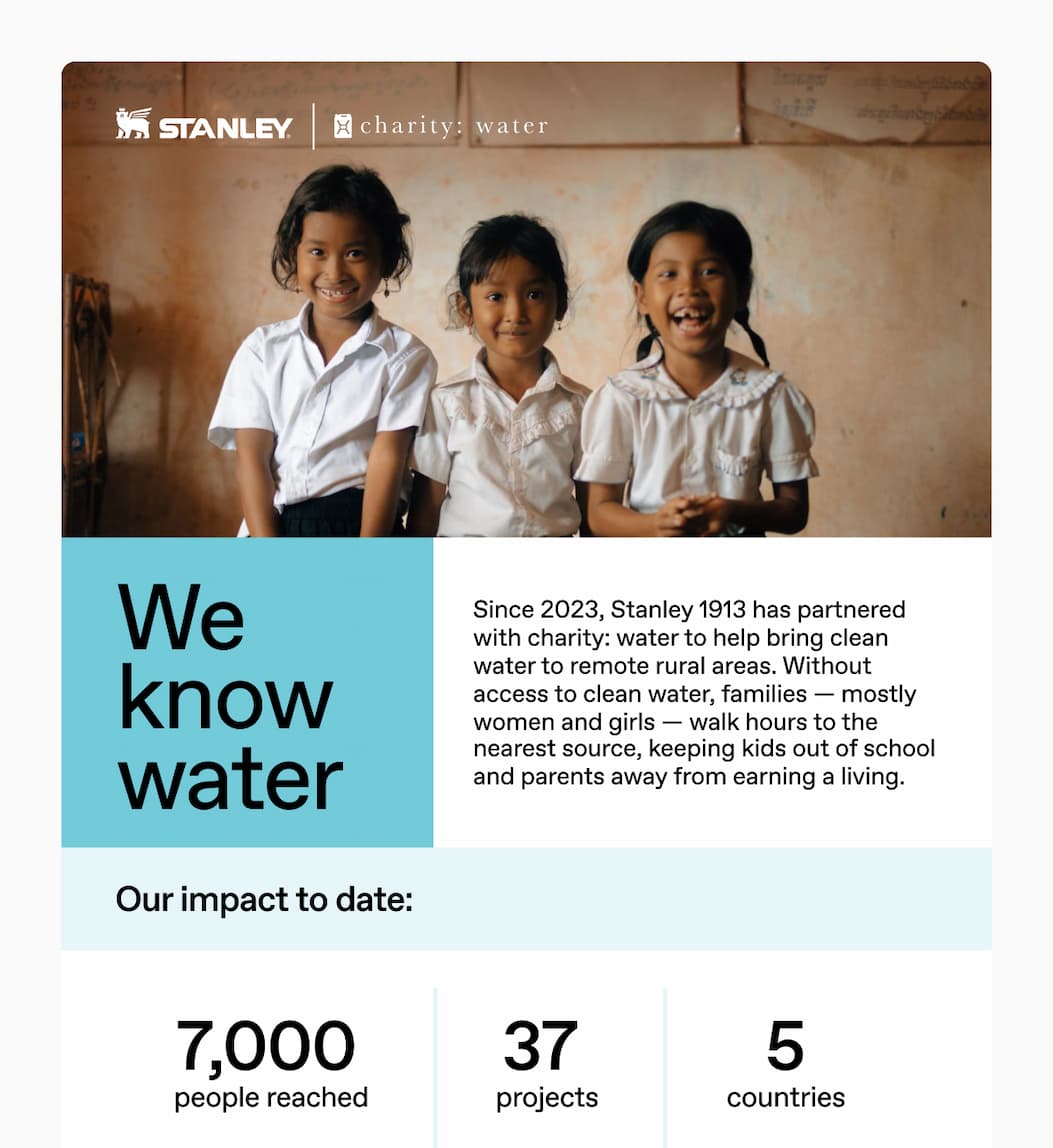 Stanley 1913 x Charity Water. Since 2023, Stanley 1913 has partnered with charity: water to help bring clean water to remote rural areas. Without access to clean water, families - mostly women and girls - walk hours to the nearest water source, keeping kids out of school and parents away from earning a living. Learn more about this partnership.