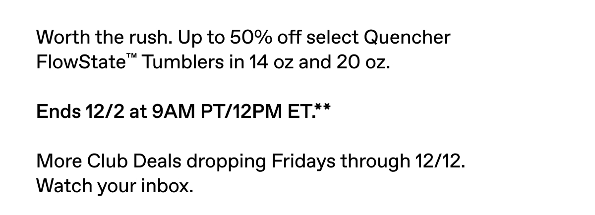 Up to 50% off select Quencher FlowState Tumblers in 14 and 20 oz. Ends 12/2 at 9AM PT/12 PM ET.** Sign in to shop