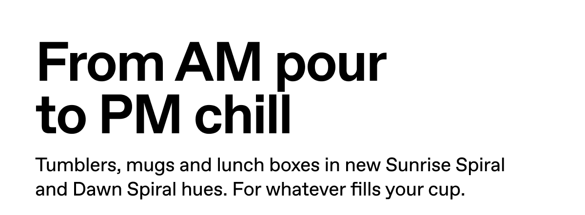From AM pour to PM chill. Tumblers, mugs and lunch boxes in new Sunrise Spiral and Dawn Spiral hues. For whatever fills your cup.