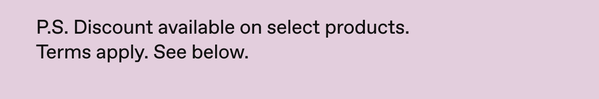 P.S. Discount available on select products. Terms apply. See below.