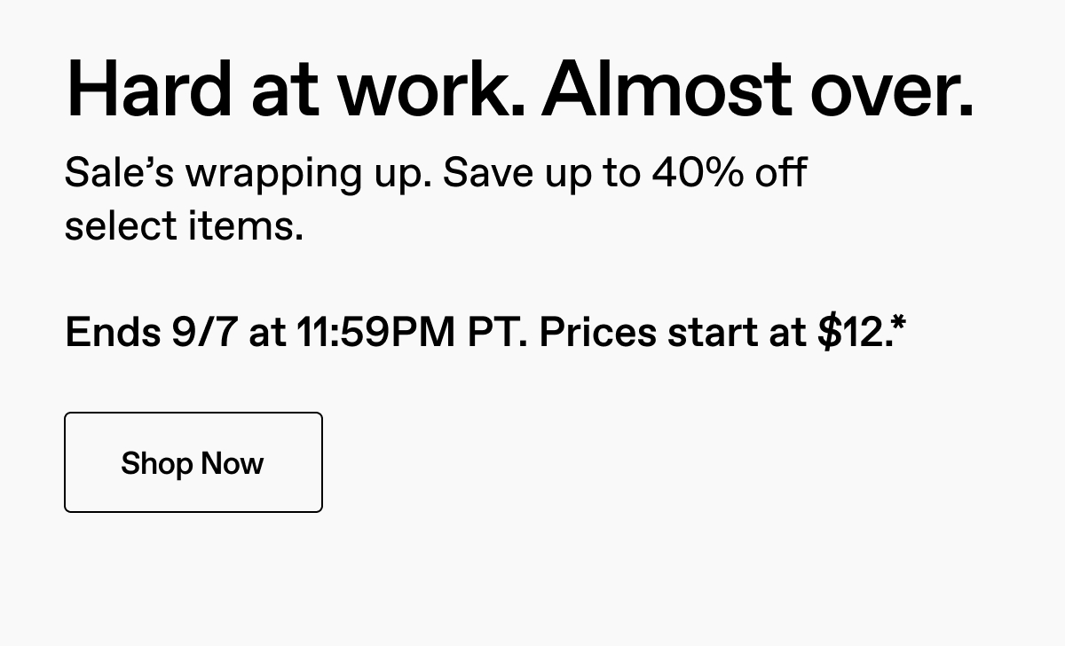 Hard at work. Almost over. Sale's wrapping up. Save up to 40% off select items. Ends 9/7 at 11:59PM PT. Prices start at $12.* Shop Now.