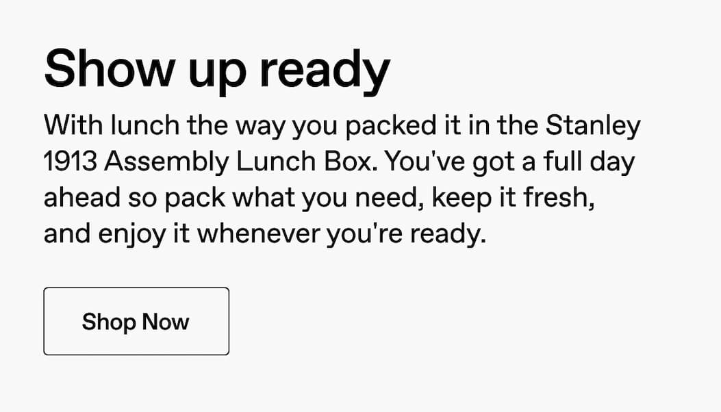 Show up ready. With lunch the way you packed it in the Stanley 1913 Assembly Lunch Box. You'e got a full day ahead so pack what you need, keep it fresh, and enjoy it whenever you're ready. Shop Now.
