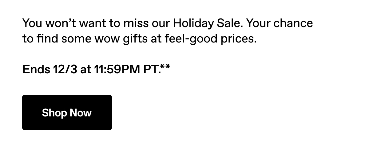 You won't want to miss our Holiday Sale. Ends 12/3 at 11:59PM PT.** Shop Now.
