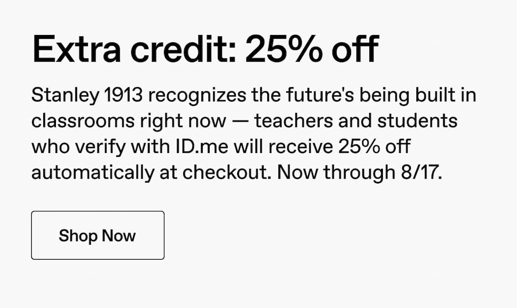 Extra credit: 25% off. Stanley 1913 recognizes the future's being built in classrooms right now-- Teachers and students who verify with ID.me will receive 25% off automatically at checkout. Now through 8/17*. Shop Now.