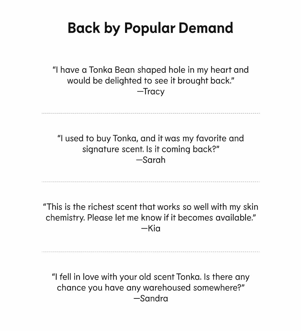 “I have a Tonka Bean shaped hole in my heart and would be delighted to see it brought back.” —Tracy  “I used to buy Tonka, and it was my favorite and signature scent. Is it coming back?” —Sarah  “This is the richest scent that works so well with my skin chemistry. Please let me know if it becomes available.” —Kia &nbsp; “I fell in love with your old scent Tonka. Is there any chance you have any warehoused somewhere?” —Sandra
