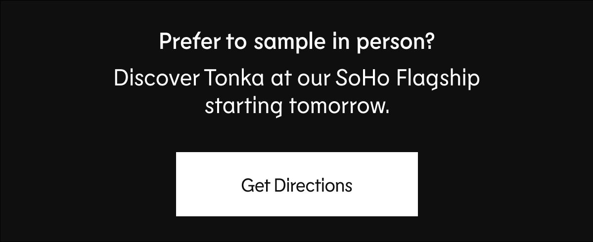 Prefer to sample in person? Discover Tonka at our SoHo Flagship starting tomorrow. Get Directions