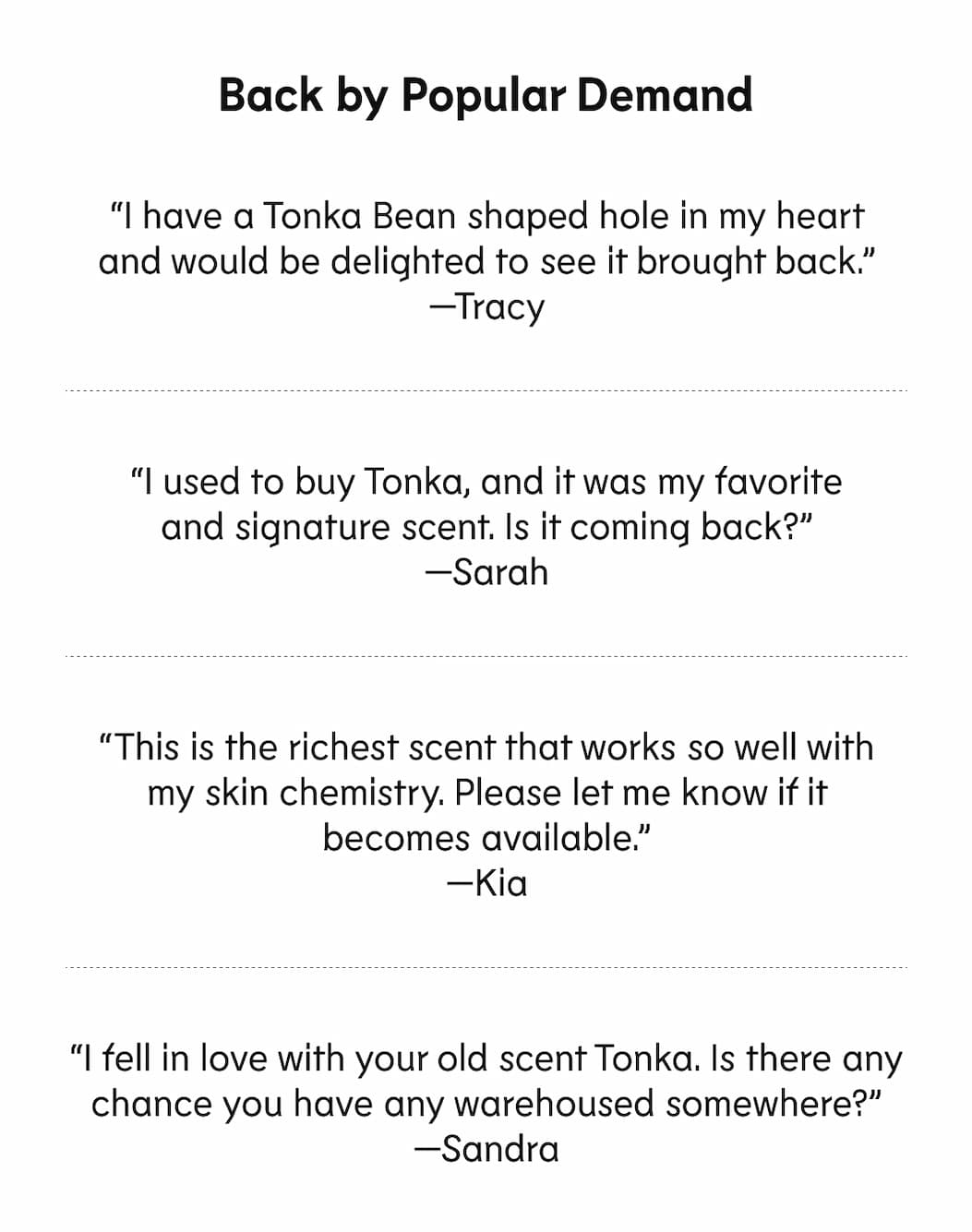 “I have a Tonka Bean shaped hole in my heart and would be delighted to see it brought back.” —Tracy “I used to buy Tonka, and it was my favorite and signature scent. Is it coming back?” —Sarah “This is the richest scent that works so well with my skin chemistry. Please let me know if it becomes available.” —Kia “I fell in love with your old scent Tonka. Is there any chance you have any warehoused somewhere?” —Sandra