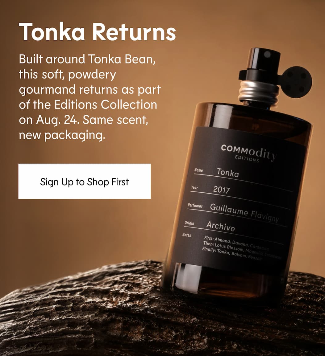 Tonka Returns One of our most-requested fragrances is coming back. Built around Tonka Bean, this soft, powdery gourmand returns as part of the Editions Collection on Aug. 24. Same scent, new packaging. Sign Up to Shop First