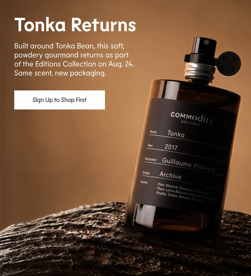 Tonka Returns One of our most-requested fragrances is coming back.  Built around Tonka Bean, this soft, powdery gourmand returns as part of the Editions Collection on Aug. 24. Same scent, new packaging. Sign Up to Shop First