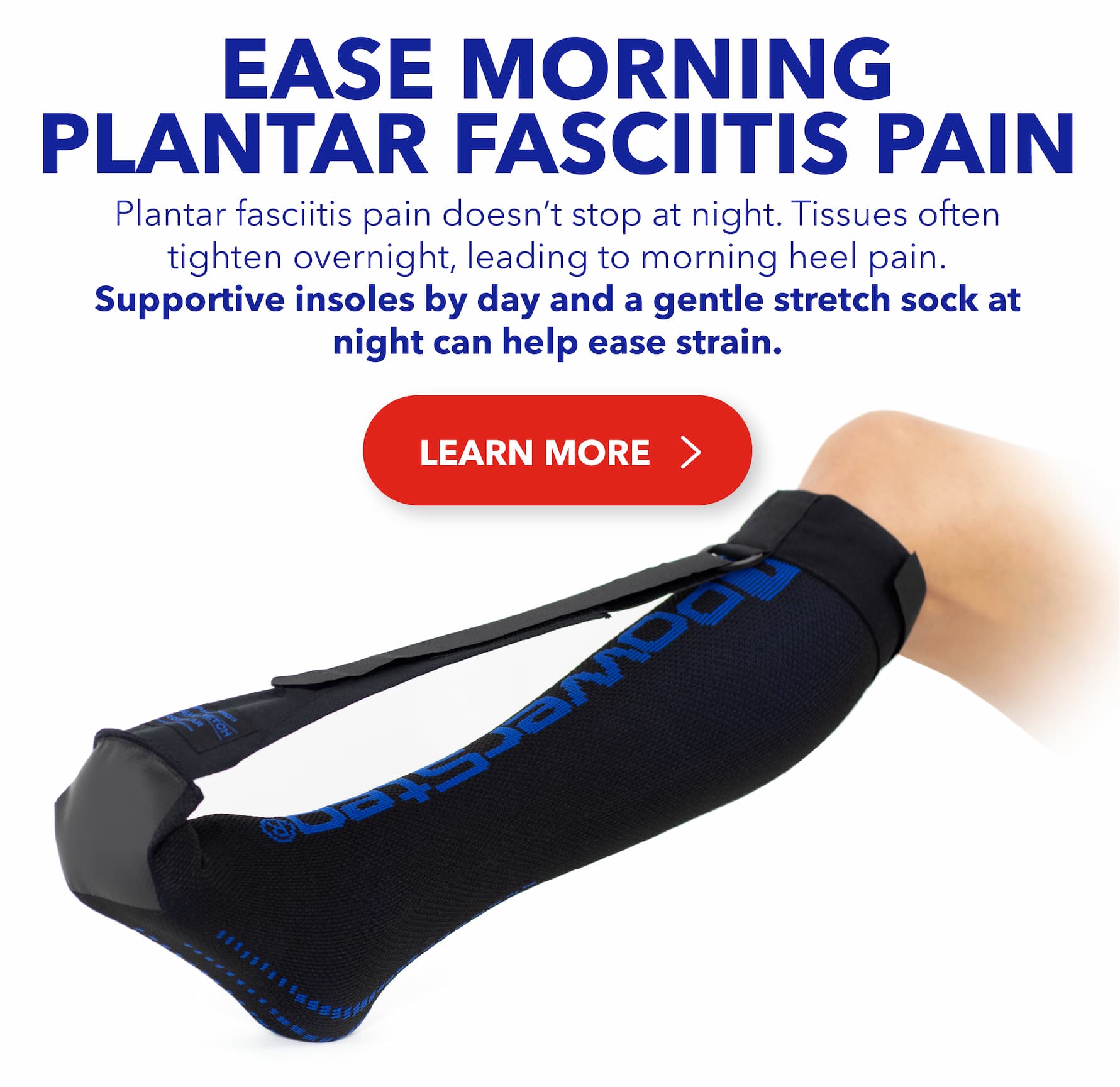 Ease Morning Plantar Fasciitis Pain - Plantar fasciitis pain doesn’t stop at night. Tissues often tighten overnight, leading to morning heel pain. Supportive insoles by day and a gentle stretch sock at night can help ease strain. LEARN MORE > 