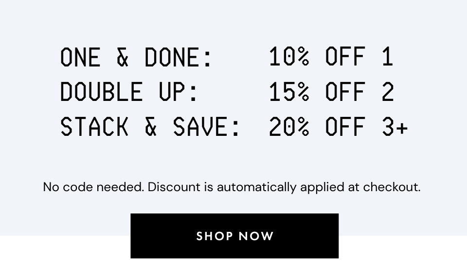 One & Done: 10% Off 1. Double Up: 15% Off 2. Stack & Save: 20% Off 3+.