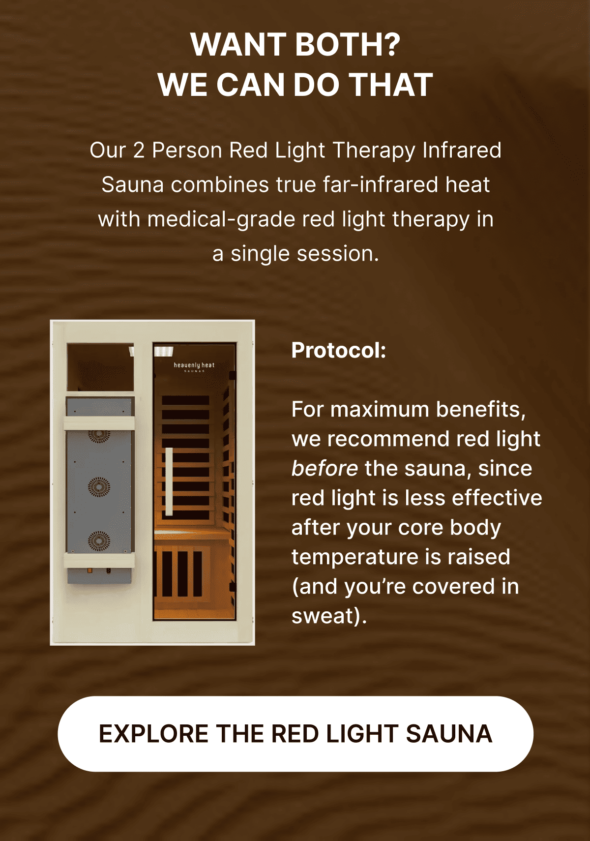 WANT BOTH? WE CAN DO THAT. Our 2 Person Red Light Therapy Infrared Sauna combines true far-infrared heat with medical-grade red light therapy in a single session. Link: Learn more about the red light sauna. 