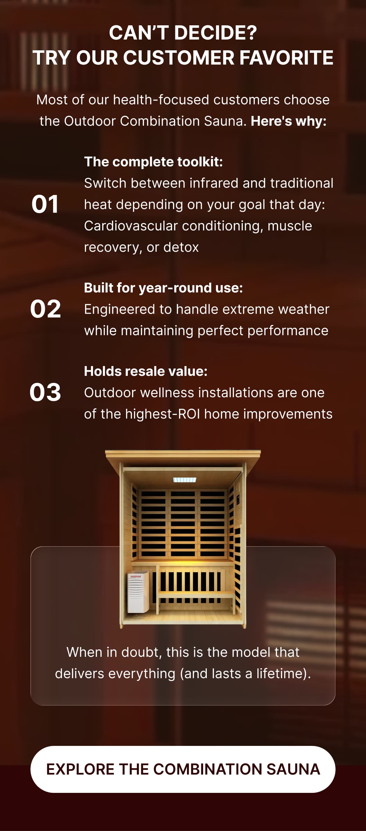 **Can't Decide? Try Our Customer Favorite**  Most of our health-focused customers choose the Outdoor Combination Sauna. Here's why:  ✓ **The complete toolkit:**  Switch between infrared and traditional heat depending on your goal that day: Cardiovascular conditioning, muscle recovery, or detox  ✓**Built for year-round use:**  Engineered to handle extreme weather while maintaining perfect performance  ✓ **Holds resale value:** Outdoor wellness installations are one of the highest-ROI home improvements  When in doubt, this is the model that delivers everything (and lasts a lifetime).