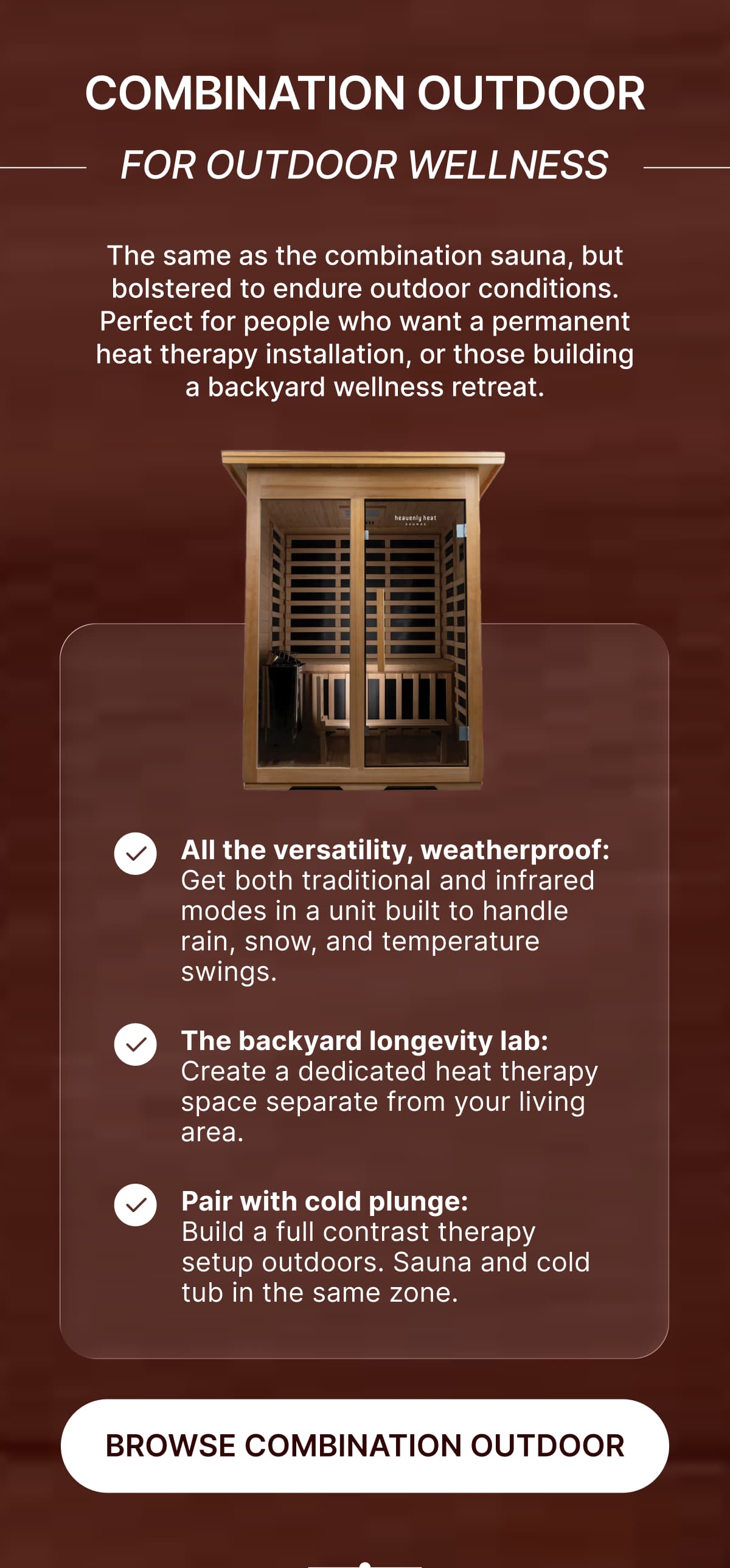 **Combination Outdoor • For Outdoor Wellness**  <aside>  The same as the combination sauna, but bolstered to endure outdoor conditions. Perfect for people who want a permanent heat therapy installation, or those building a backyard wellness retreat.  </aside>  ✔️ **All the versatility, weatherproof:** Get both traditional and infrared modes in a unit built to handle rain, snow, and temperature swings  ✔️ **The backyard longevity lab:** Create a dedicated heat therapy space separate from your living area  ✔️ **Pair with cold plunge:** Build a full contrast therapy setup outdoors - sauna and cold tub in the same zone
