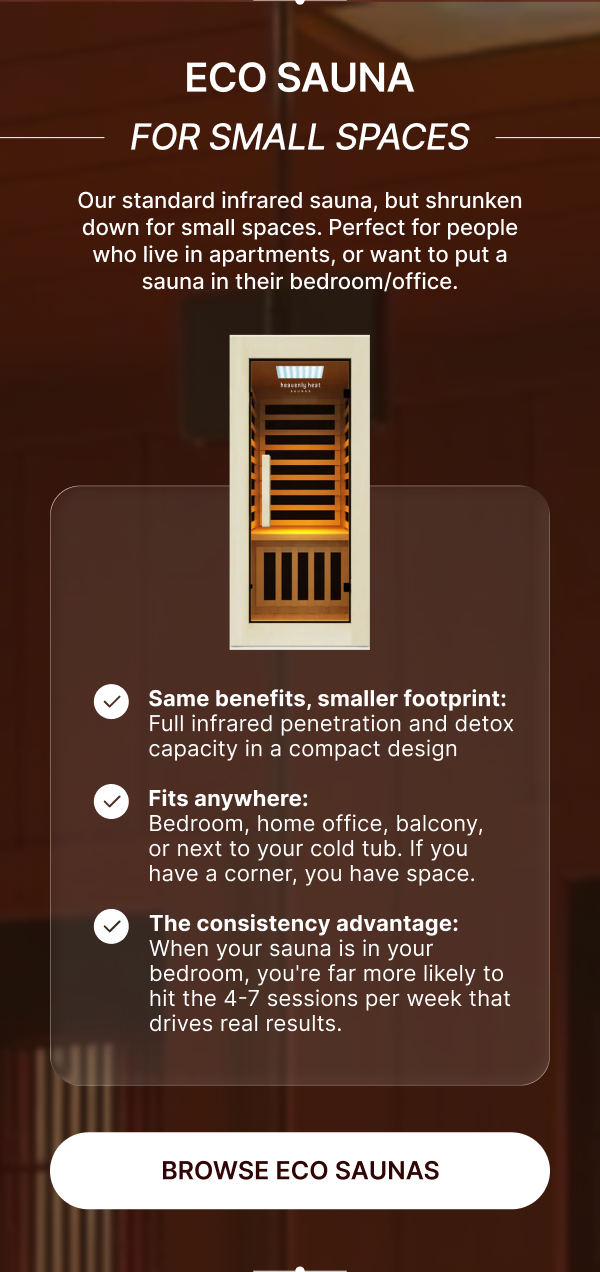 **Eco Sauna • For Small Spaces**  <aside>  Our standard infrared sauna, but shrunken down for small spaces. Perfect for people who live in apartments, or want to put a sauna in their bedroom/office.   </aside>  ✔️ **Same benefits, smaller footprint:** Full infrared penetration and detox capacity in a compact design  ✔️ **Fits anywhere:** Bedroom, home office, balcony, or next to your cold tub - if you have a corner, you have space  ✔️ **The consistency advantage:** When your sauna is in your bedroom, you're far more likely to hit the 4-7 sessions per week that drives real results