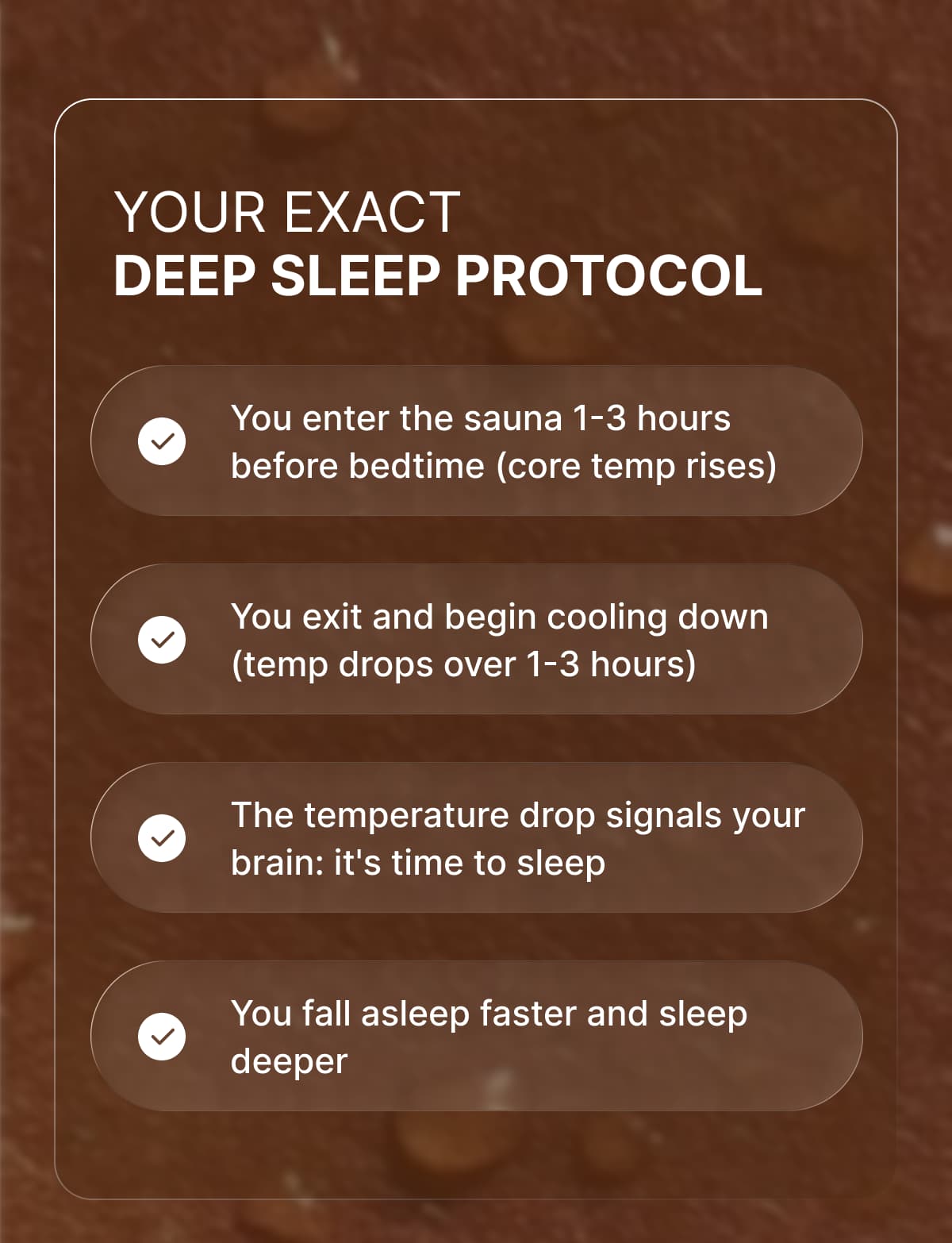 Your Exact Deep Sleep Protocol  → You enter the sauna 1-3 hours before bedtime (core temp rises)  → You exit and begin cooling down (temp drops over 1-3 hours)  → The temperature drop signals your brain: it's time to sleep  → You fall asleep faster and sleep deeper