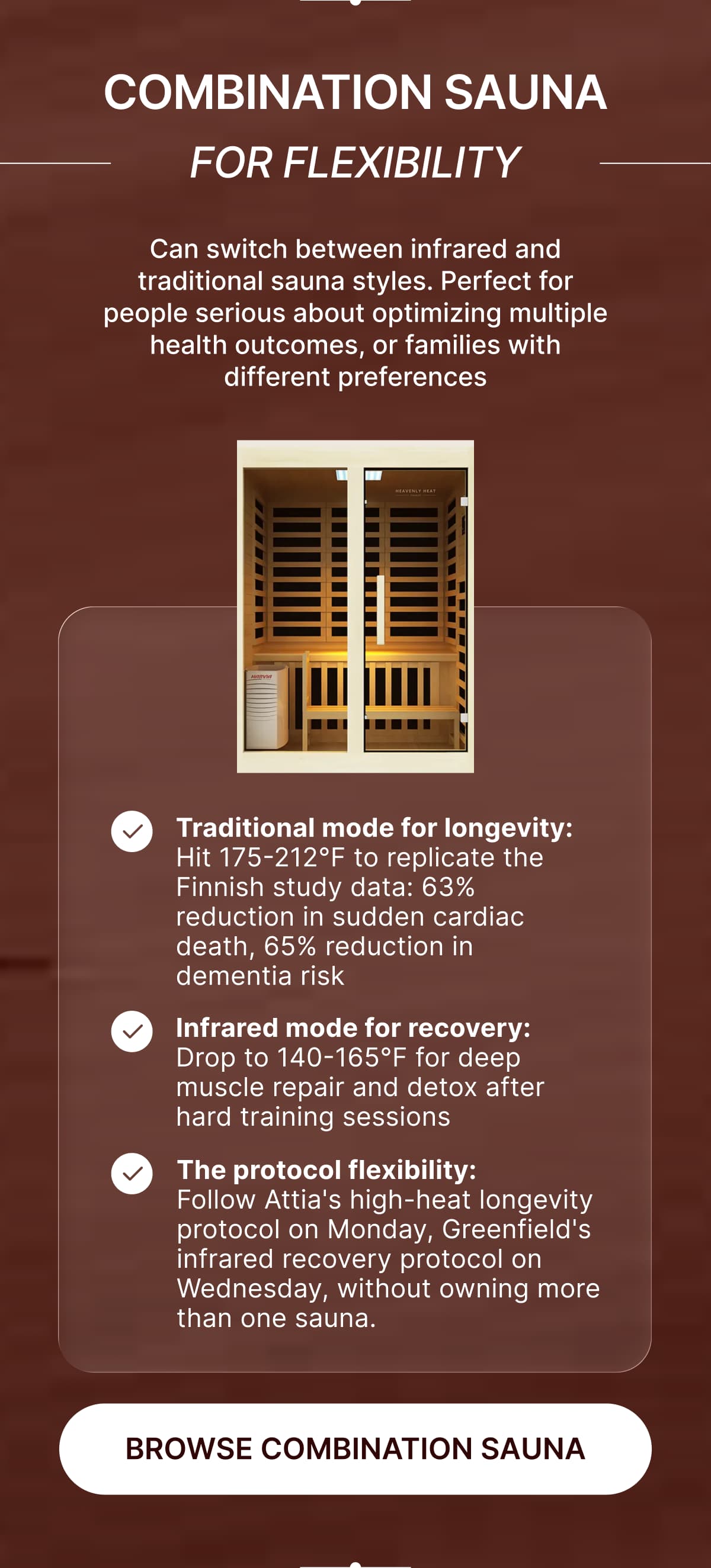 **Combination Sauna • For Versatility**  <aside>  Can switch between infrared and traditional sauna styles. Perfect for people serious about optimizing multiple health outcomes, or families with different preferences  </aside>  ✔️ **Traditional mode for longevity:** Hit 175-212°F to replicate the Finnish study data - 63% reduction in sudden cardiac death, 65% reduction in dementia risk  ✔️ **Infrared mode for recovery:** Drop to 140-165°F for deep muscle repair and detox after hard training sessions  ✔️ **The protocol flexibility:** Follow Attia's high-heat longevity protocol on Monday, Greenfield's infrared recovery protocol on Wednesday… without owning more than one sauna.