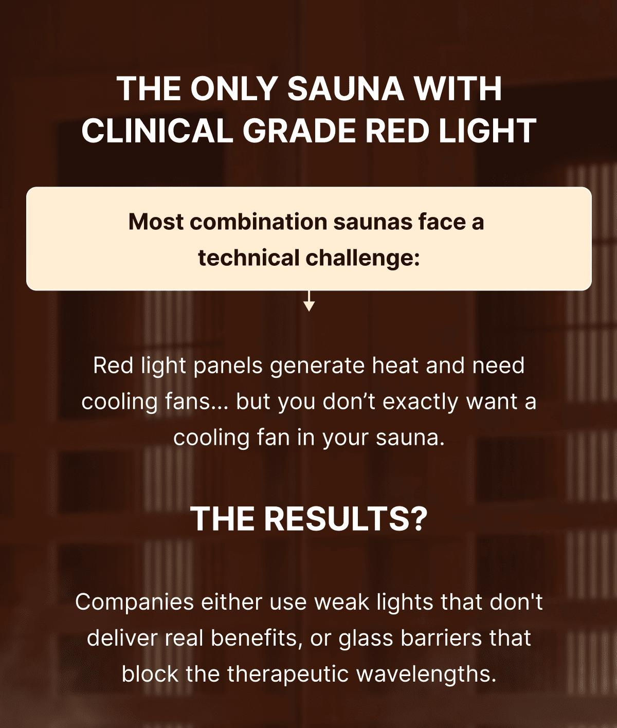 THE ONLY SAUNA WITH CLINICAL GRADE RED LIGHT.  Most combination saunas face a  technical challenge: Red light panels generate heat and need cooling fans... but you don't exactly want a cooling fan in your sauna. THE RESULT? Companies either use weak lights that don't deliver real benefits, or glass barriers that block the therapeutic wavelengths.