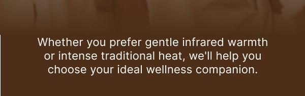 Whether you prefer gentle infrared warmth or intense traditional heat, we'll help you choose your ideal wellness companion.