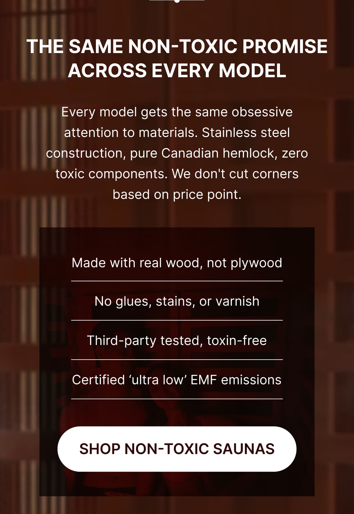 **The Same Non-Toxic Promise Across Every Model**  Every model gets the same obsessive attention to materials. Stainless steel construction, pure Canadian hemlock, zero toxic components. We don't cut corners based on price point.  ✔️ Made with real wood, not plywood  ✔️ No glues, stains, or varnish  ✔️ Third-party tested, toxin-free  ✔️ Certified 'ultra low' EMF emissions