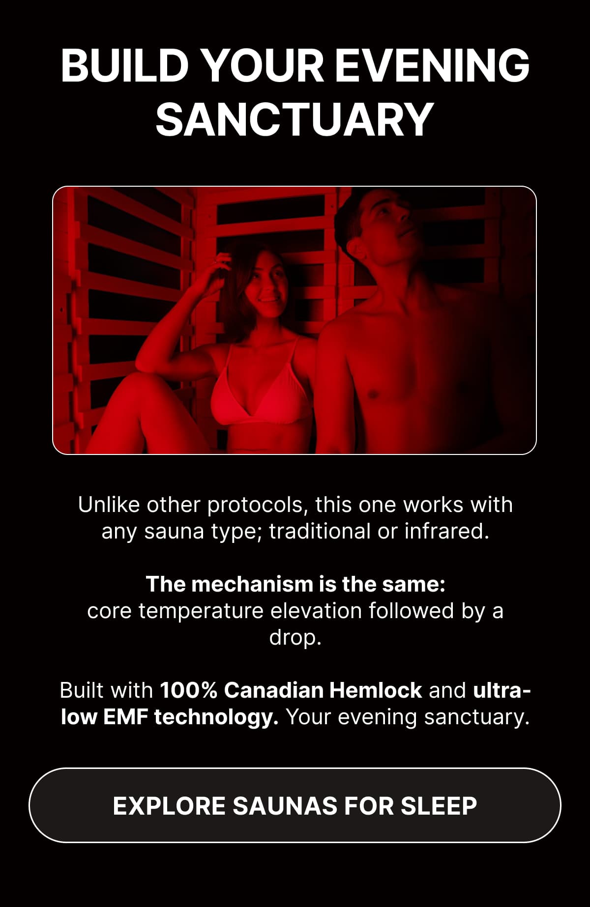 Build Your Evening Sanctuary  Unlike other protocols, this one works with any sauna type; traditional or infrared. The mechanism is the same: core temperature elevation followed by a drop.  Built with 100% Canadian Hemlock and ultra-low EMF technology. Your evening sanctuary.