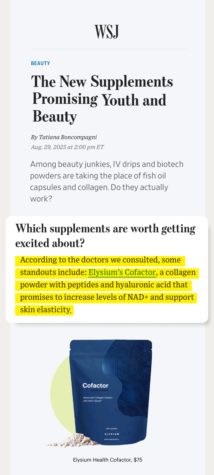 WSJ | Beauty | The New Supplements Promising Youth and Beauty | Which supplements are worth getting excited about? | According to the doctors we consulted, some standouts include: Elysium’s Cofactor, a collagen powder with peptides and hyaluronic acid that promises to increase levels of NAD+ and support skin elasticity; | Cofactor – by Elysium Health