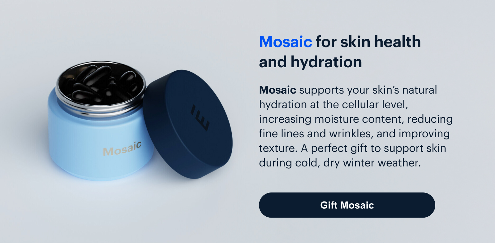 Mosaic | Mosaic for skin health
and hydration | Mosaic supports your skin’s natural hydration at the cellular level, increasing moisture content, reducing fine lines and wrinkles, and improving texture. A perfect gift to support skin during cold, dry winter weather. | Gift Mosaic