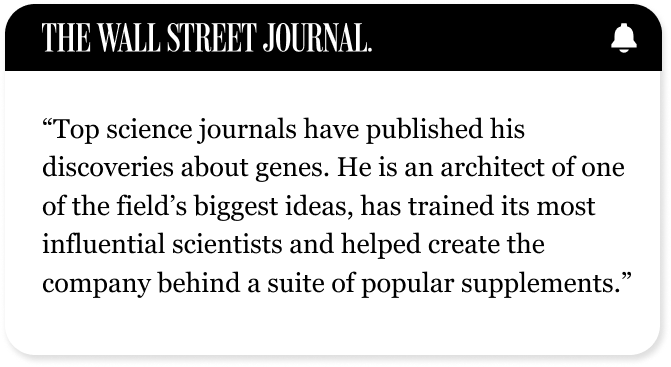 THE WALL STREET JOURNAL | "Top science journals have published his discoveries about genes. He is an architect of one of the field’s biggest ideas, has trained its most influential scientists and helped create the company behind a suite of popular supplements."