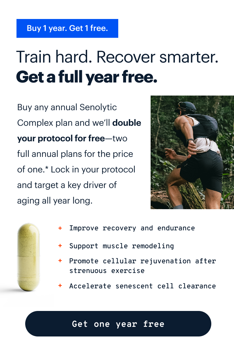 Buy 1 year. Get 1 free. | Train hard. Recover smarter. Age stronger. | The Senolytic Complex includes powerful compounds shown in human clinical trials to: |  Improve recovery and endurance | Support muscle remodeling | Promote cellular rejuvenation after strenuous exercise | Accelerate senescent cell clearance | Get one year free