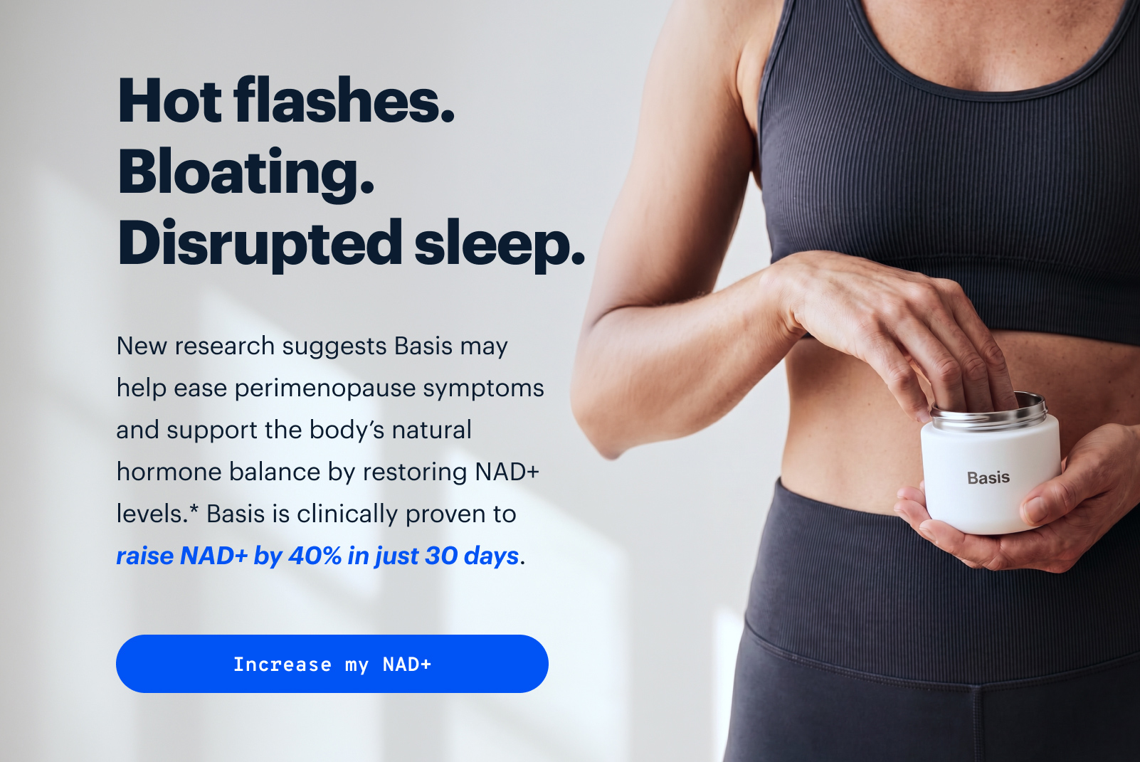 Hot flashes. Bloating. Disrupted sleep. | New research suggests NAD+ may help with perimenopause symptoms. | Basis is clinically proven to raise NAD+ by 40% in just 30 days and was shown to alleviate menopause symptoms in just 7. | Increase my NAD+