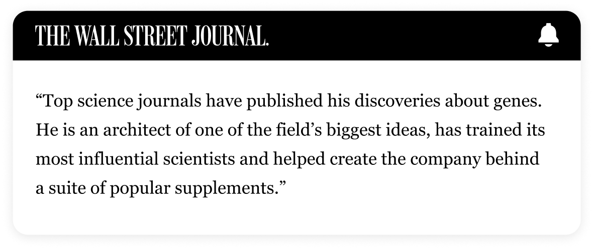 THE WALL STREET JOURNAL | "Top science journals have published his discoveries about genes. He is an architect of one of the field’s biggest ideas, has trained its most influential scientists and helped create the company behind a suite of popular supplements."