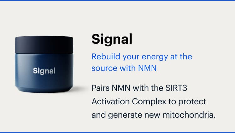Signal | Rebuild your energy at the source with NMN | Pairs NMN with the SIRT3 Activation Complex to protect and generate new mitochondria.