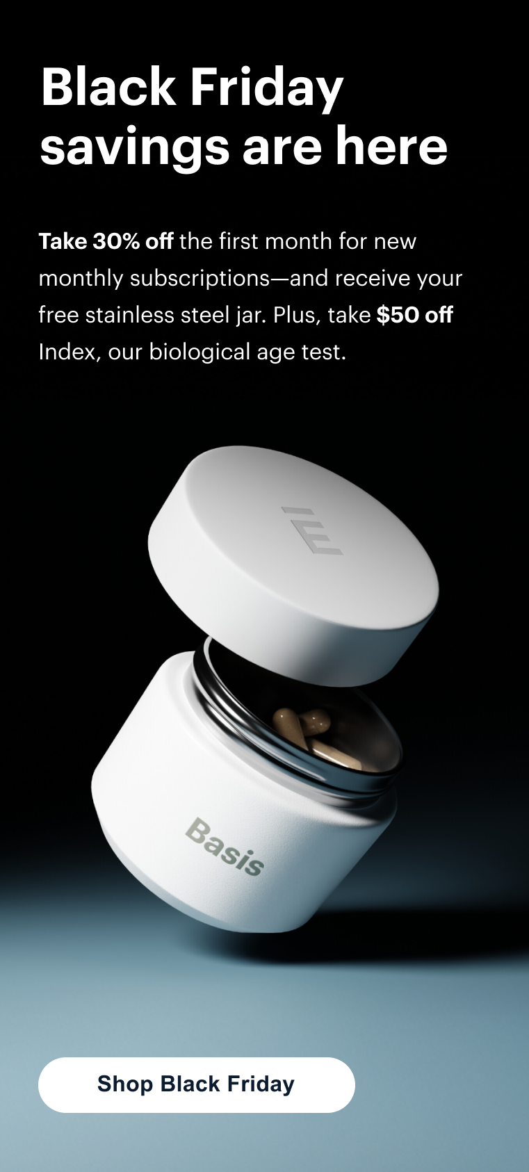 Black Friday savings are here | Take 30% off the first month for new monthly subscriptions—and receive your free stainless steel jar. Plus, take $50 off Index, our biological age test. | Shop Black Friday