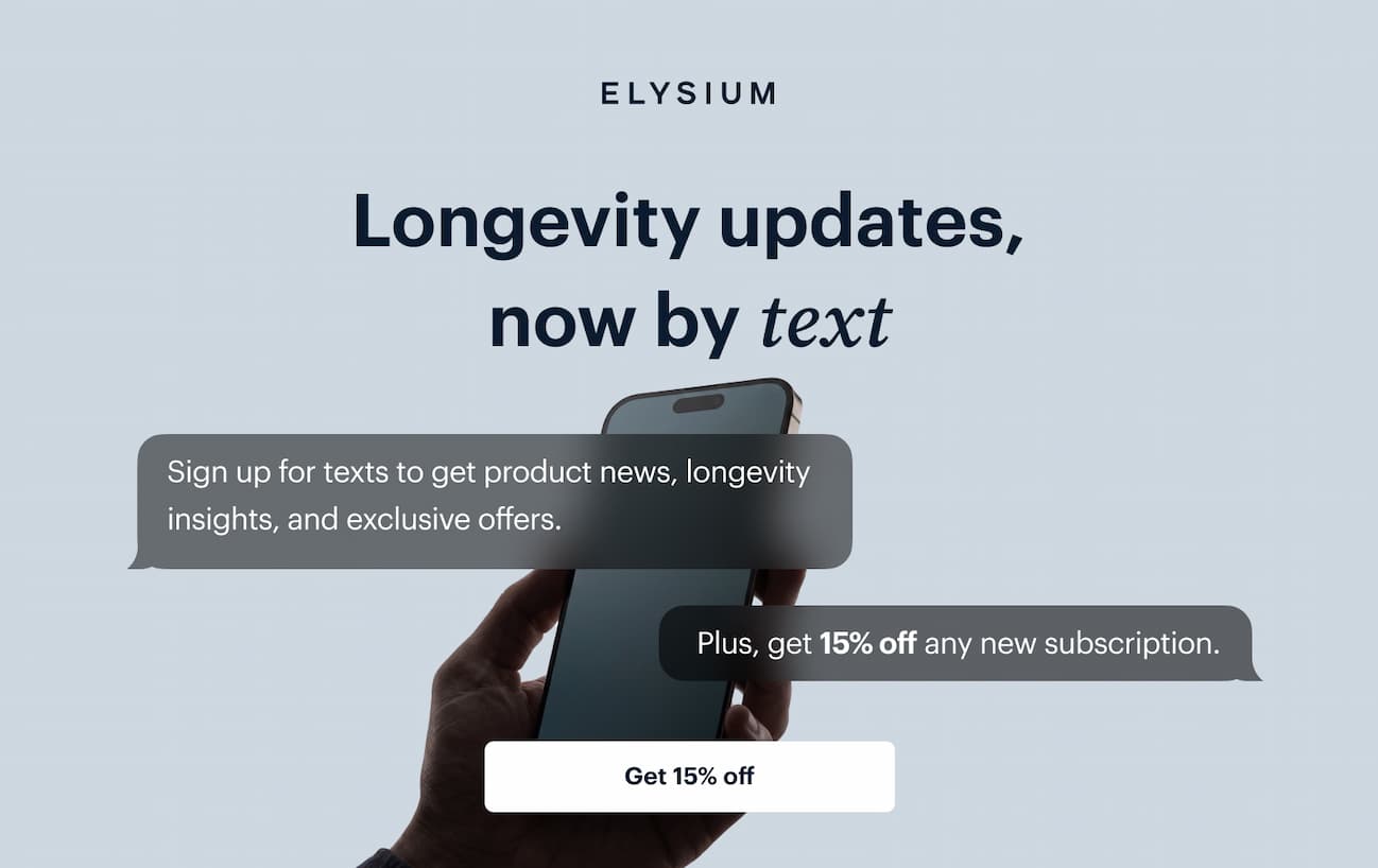 ELYSIUM | Longevity updates, now by text | Sign up for texts to get product news, longevity insights, and exclusive offers. | Plus, get 15% off any new subscription. | Get 15% off