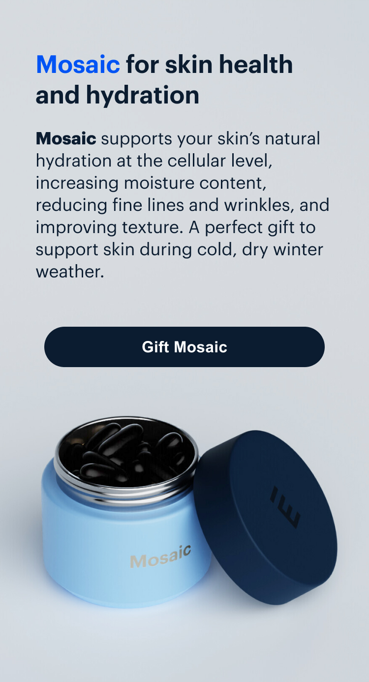 Mosaic | Mosaic for skin health
and hydration | Mosaic supports your skin’s natural hydration at the cellular level, increasing moisture content, reducing fine lines and wrinkles, and improving texture. A perfect gift to support skin during cold, dry winter weather. | Gift Mosaic