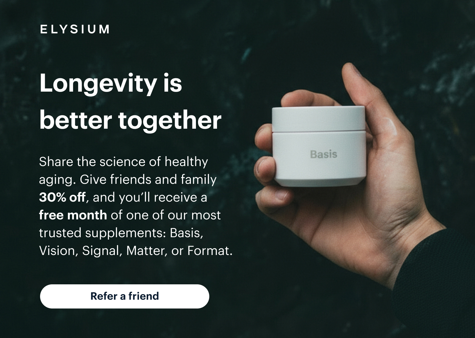 ELYSIUM | Longevity is better together | Share the science of healthy aging. Give friends and family 30% off, and you’ll receive a free month of one of our most trusted supplements: Basis, Vision, Signal, Matter, or Format. | Refer a friend
