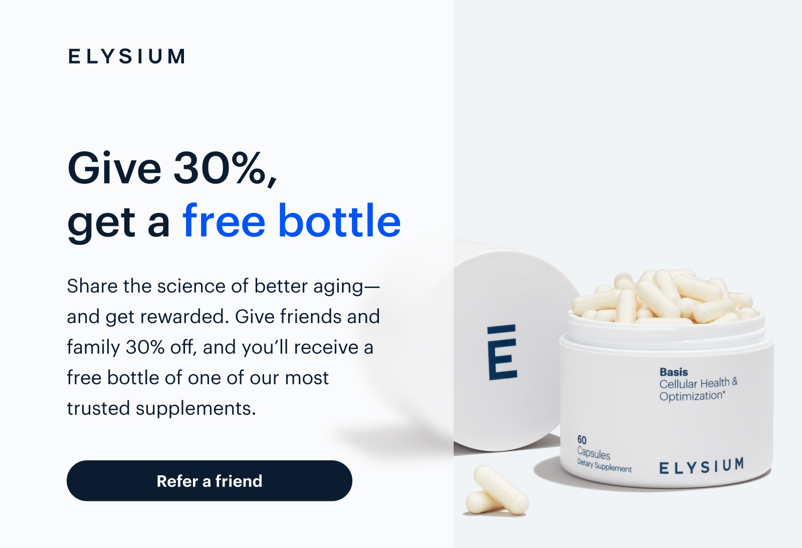 ELYSIUM | Give 30%, get a free bottle | Share the science of better aging—and get rewarded. Give friends and family 30% off, and you’ll receive a free bottle of one of our most trusted supplements. | Refer a friend