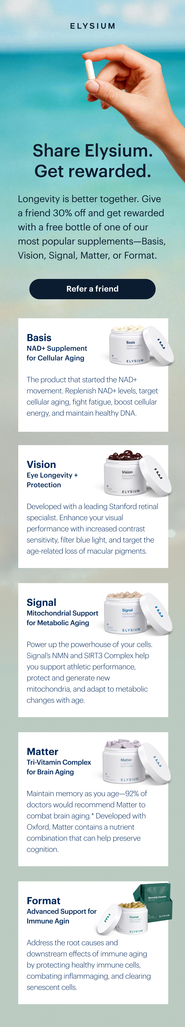 ELYSIUM | Share Elysium. Get rewarded. | Longevity is better together. Give a friend 30% off and get rewarded with a free bottle of one of our most popular supplements—Basis, Vision, Signal, Matter, or Format. | Refer a friend | Basis NAD+ Supplement for Cellular Aging | The product that started the NAD+ movement. Replenish NAD+ levels, target cellular aging, fight fatigue, boost cellular energy, and maintain healthy DNA. | Vision Eye Longevity + Protection | Developed with a leading Stanford retinal specialist. Enhance your visual performance with increased contrast sensitivity, filter blue light, and target the age-related loss of macular pigments. | Signal Mitochondrial Support for Metabolic Aging | Power up the powerhouse of your cells. Signal’s NMN and SIRT3 Complex help you support athletic performance, protect and generate new mitochondria, and adapt to metabolic changes with age. | Matter Tri-Vitamin Complex for Brain Aging | Maintain memory as you age—92% of doctors would recommend Matter to combat brain aging.* Developed with Oxford, Matter contains a nutrient combination that can help preserve cognition. | Format Advanced Support for Immune Aging | Address the root causes and downstream effects of immune aging by protecting healthy immune cells, combating inflammaging, and clearing senescent cells.