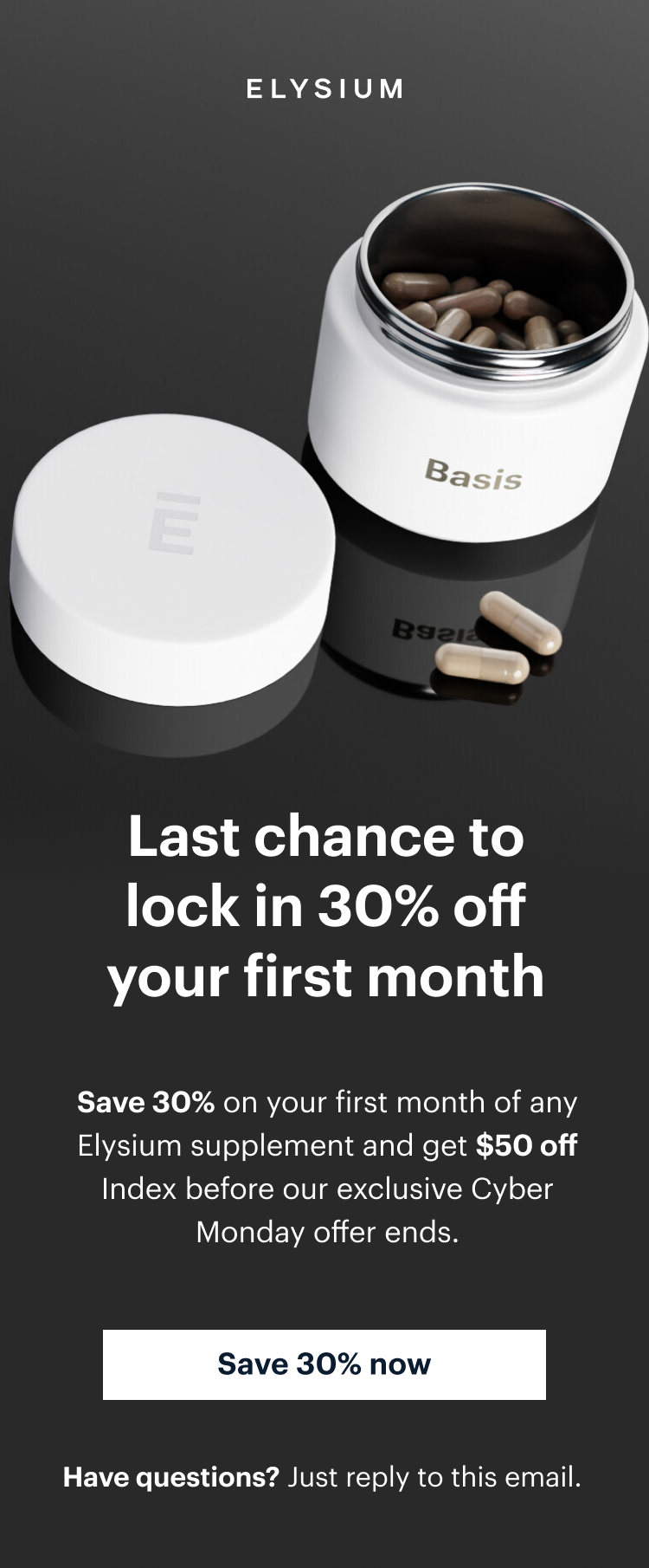 ELYSIUM | Basis | Last chance to lock in 30% off your first month | Save 30% on your first month of any Elysium supplement and get $50 off Index before our exclusive Cyber Monday offer ends. | Save 30% now | Have questions? Just reply to this email.