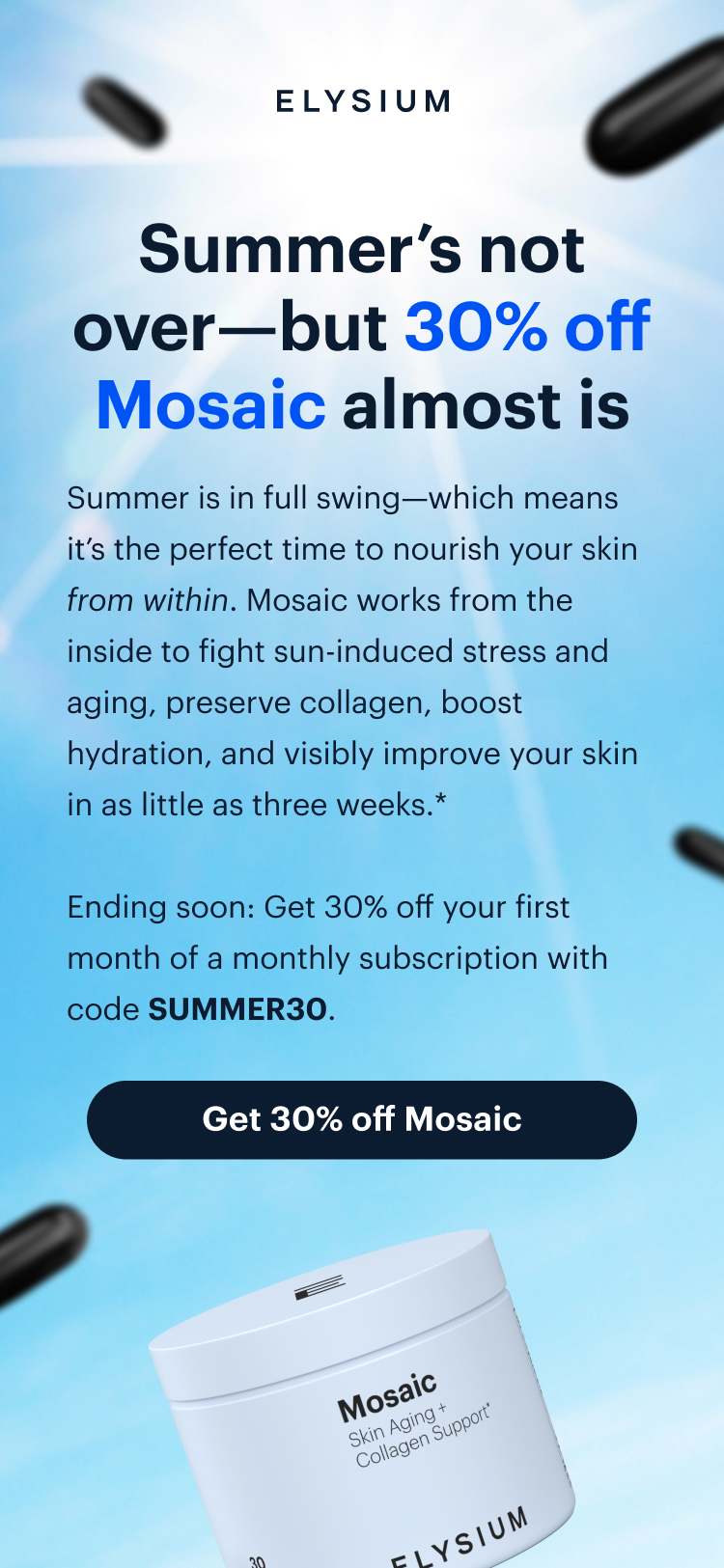 ELYSIUM | Summer’s not over—but 30% off Mosaic almost is | Summer is in full swing—which means it’s the perfect time to nourish your skin from within. Mosaic works from the inside to fight sun-induced stress and aging, preserve collagen, boost hydration, and visibly improve your skin in as little as three weeks.* | Ending soon: Get 30% off your first month of a monthly subscription with code SUMMER30. | Get 30% off Mosaic