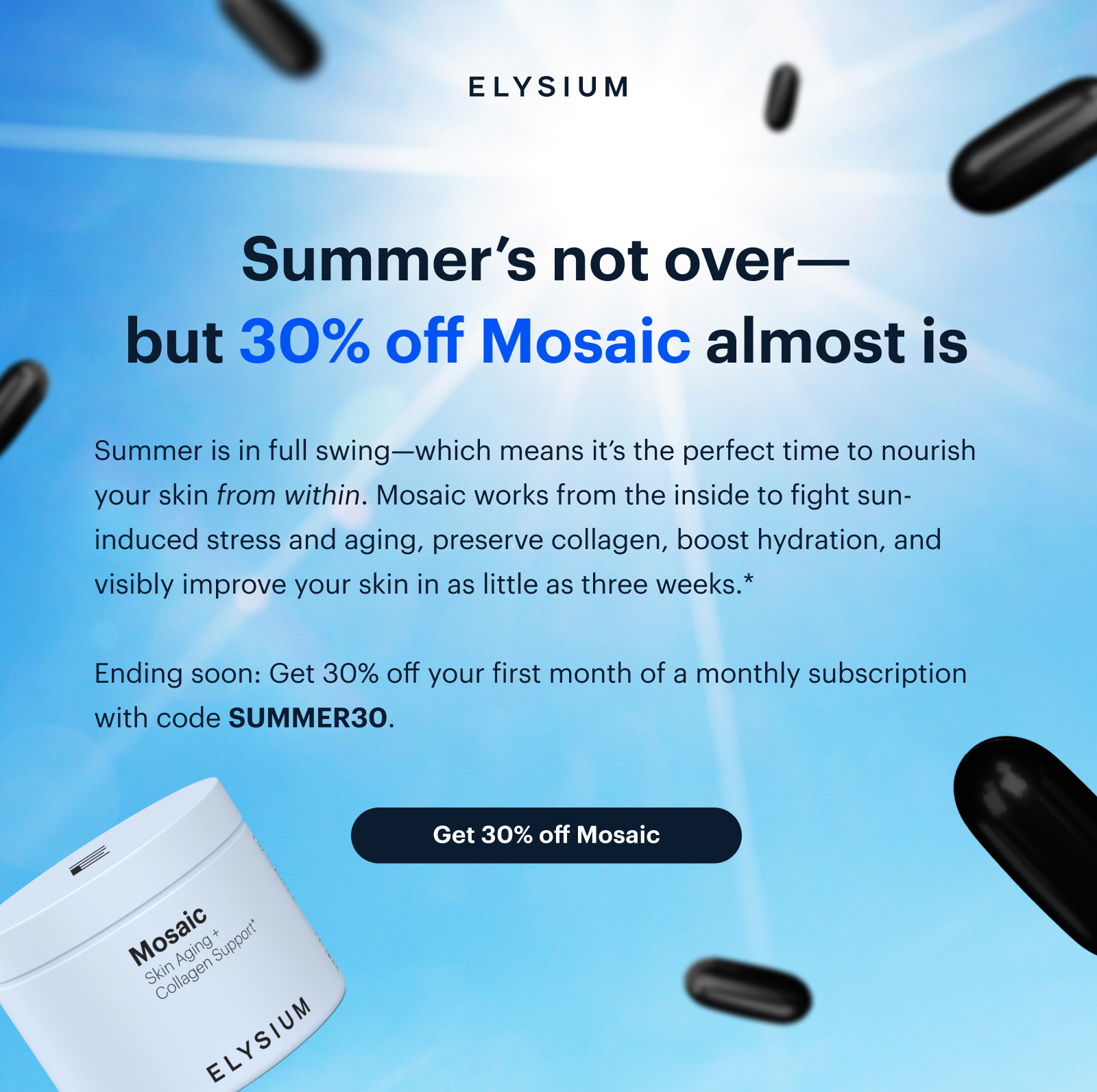 ELYSIUM | Summer’s not over—but 30% off Mosaic almost is | Summer is in full swing—which means it’s the perfect time to nourish your skin from within. Mosaic works from the inside to fight sun-induced stress and aging, preserve collagen, boost hydration, and visibly improve your skin in as little as three weeks.* | Ending soon: Get 30% off your first month of a monthly subscription with code SUMMER30. | Get 30% off Mosaic