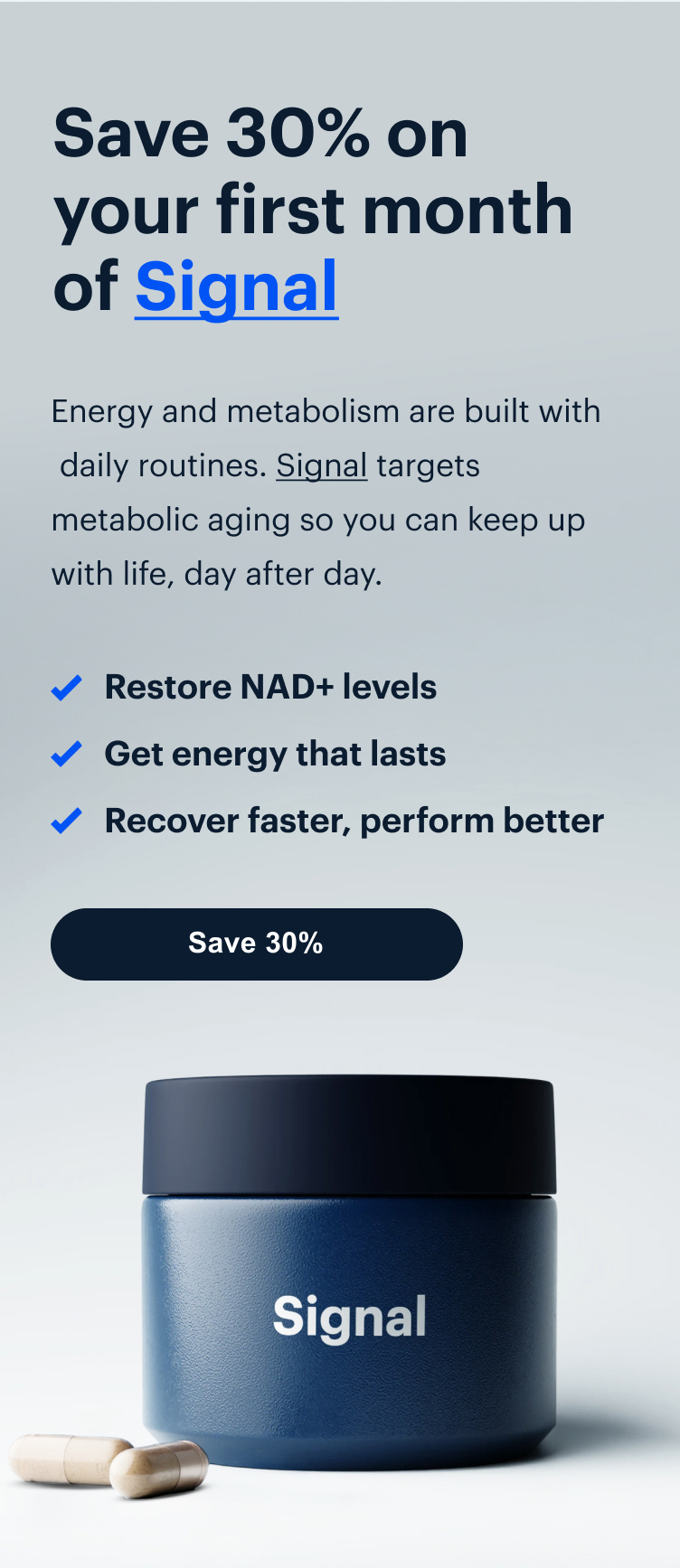 Save 30% on your first month of Signal | Energy and metabolism are built with daily routines. Signal targets metabolic aging so you can keep up with life, day after day. | Save 30%