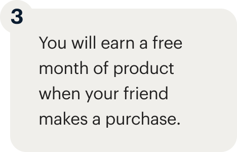 3 - You will earn a free month of product when your friend makes a purchase.