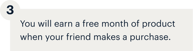 3 - You will earn a free month of product when your friend makes a purchase.