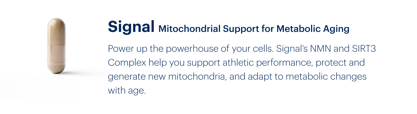 Signal Mitochondrial Support for Metabolic Aging | Power up the powerhouse of your cells. Signal’s NMN and SIRT3 Complex help you support athletic performance, protect and generate new mitochondria, and adapt to metabolic changes with age.