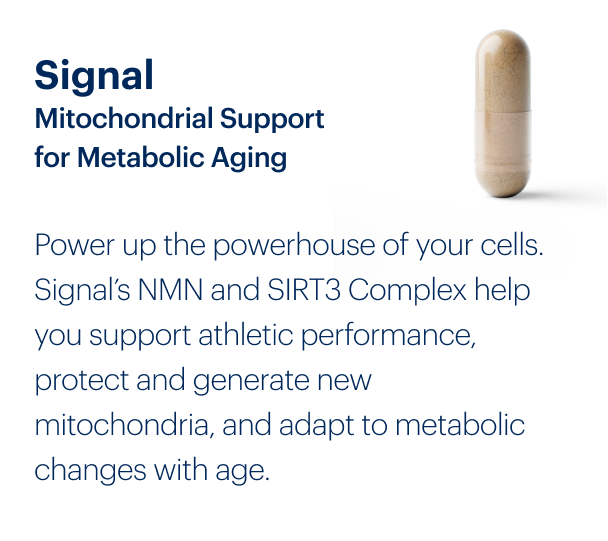 Signal Mitochondrial Support for Metabolic Aging | Power up the powerhouse of your cells. Signal’s NMN and SIRT3 Complex help you support athletic performance, protect and generate new mitochondria, and adapt to metabolic changes with age.