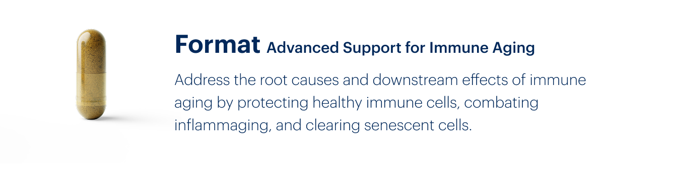 Format Advanced Support for Immune Aging | Address the root causes and downstream effects of immune aging by protecting healthy immune cells, combating inflammaging, and clearing senescent cells.