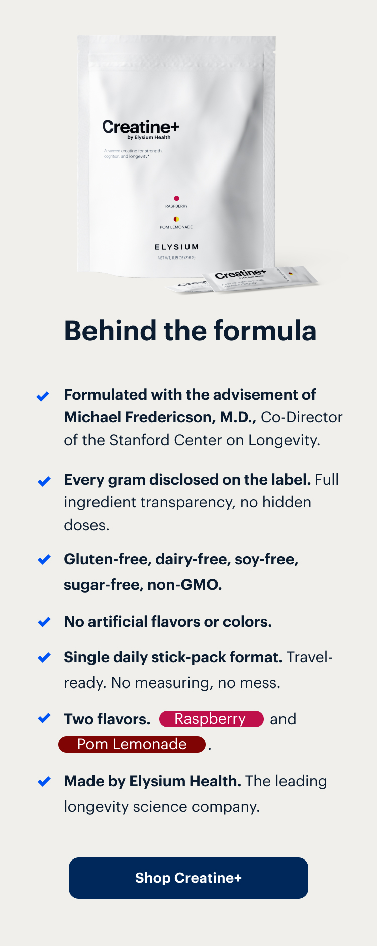 Behind the formula | Formulated with the advisement of Michael Fredericson, M.D., Co-Director of the Stanford Center on Longevity. | Every gram disclosed on the label. Full ingredient transparency, no hidden doses. | Gluten-free, dairy-free, soy-free, sugar-free, non-GMO. | No artificial flavors or colors. | Single daily stick-pack format. Travel-ready. No measuring, no mess. | Two flavors. Raspberry and Pom Lemonade . | Made by Elysium Health. The leading longevity science company. | Shop Creatine+ | Creatine+ by Elysium Health