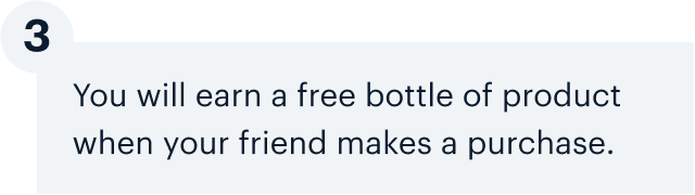 3 | You will earn a free bottle of product when your friend makes a purchase.