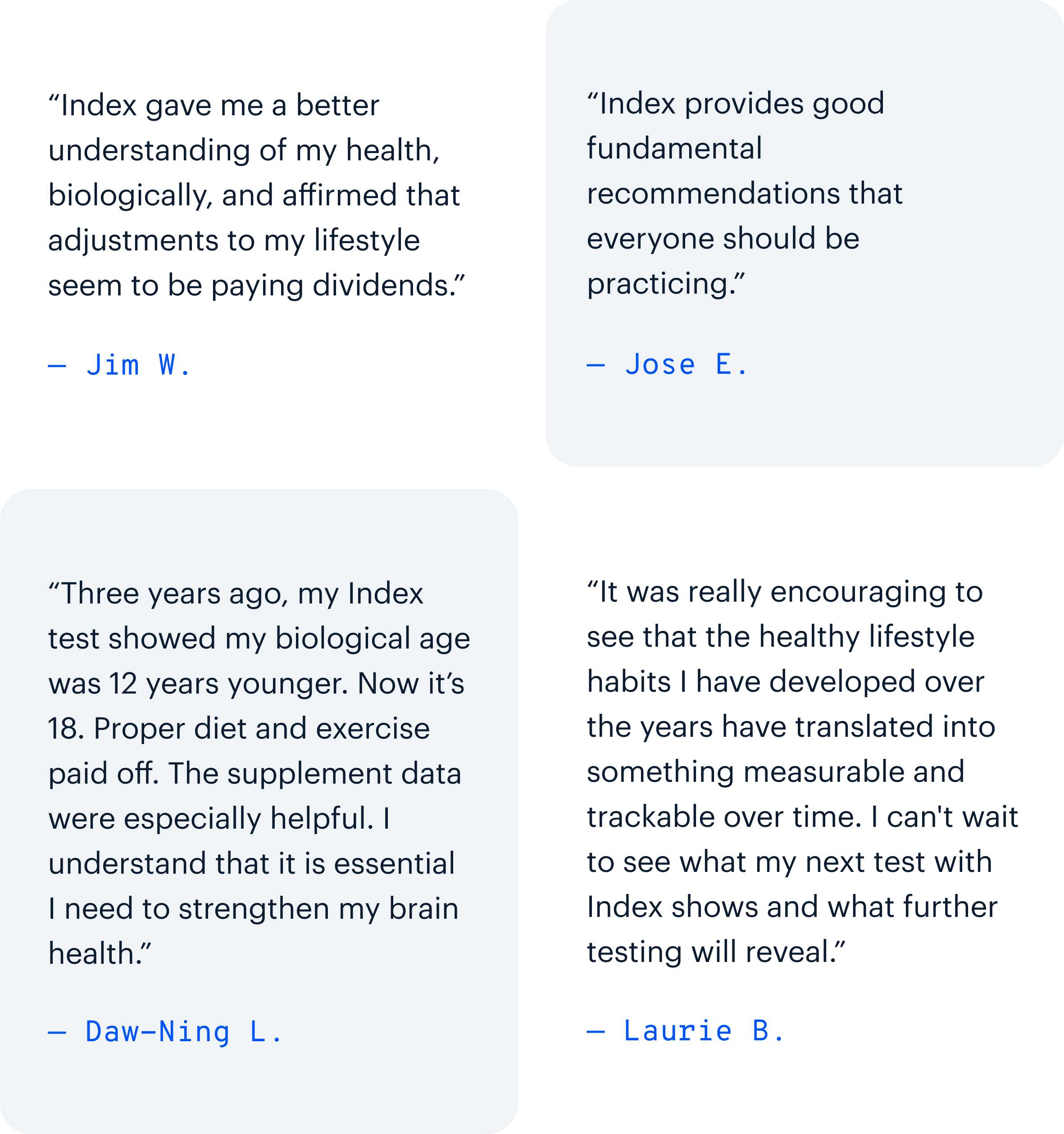 “Index gave me a better understanding of my health, biologically, and affirmed that adjustments to my lifestyle seem to be paying dividends.” — Jim W. | “Index provides good fundamental recommendations that everyone should be practicing.” — Jose E. | “Three years ago, my Index test showed my biological age was 12 years younger. Now it’s 18. Proper diet and exercise paid off. The supplement data were especially helpful. I understand that it is essential I need to strengthen my brain health.” — Daw-Ning L. | “It was really encouraging to see that the healthy lifestyle habits I have developed over the years have translated into something measurable and trackable over time. I can't wait to see what my next test with Index shows and what further testing will reveal.” — Laurie B.
